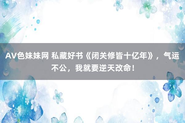 AV色妹妹网 私藏好书《闭关修皆十亿年》，气运不公，我就要逆天改命！