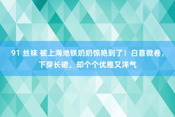 91 丝袜 被上海地铁奶奶惊艳到了！白首微卷，下穿长裙，却个个优雅又洋气