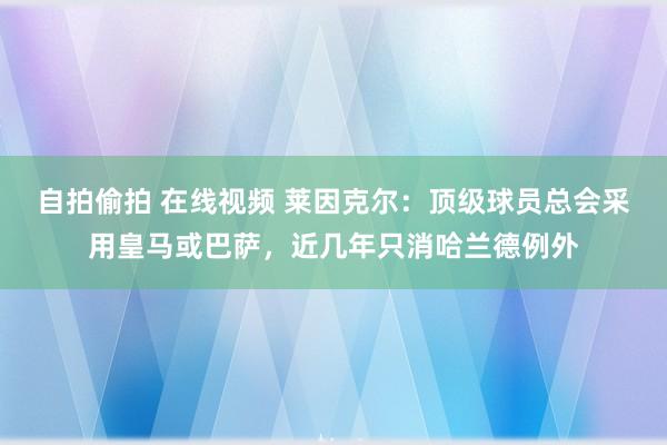 自拍偷拍 在线视频 莱因克尔：顶级球员总会采用皇马或巴萨，近几年只消哈兰德例外