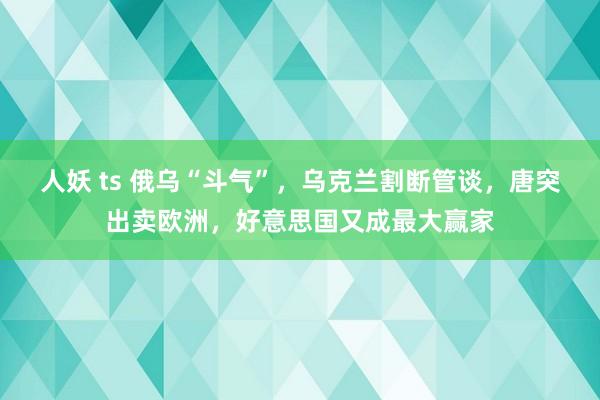 人妖 ts 俄乌“斗气”，乌克兰割断管谈，唐突出卖欧洲，好意思国又成最大赢家