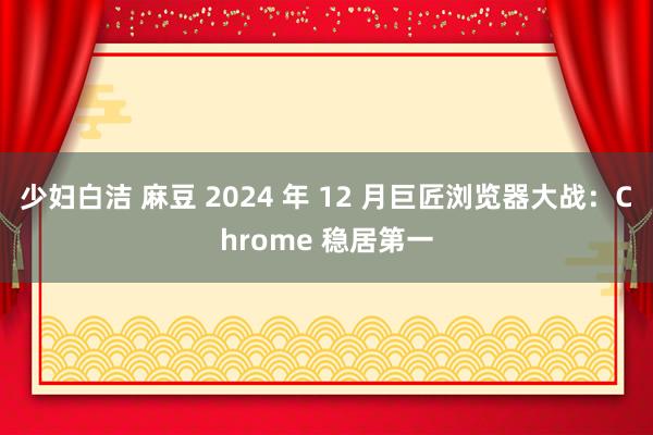 少妇白洁 麻豆 2024 年 12 月巨匠浏览器大战：Chrome 稳居第一