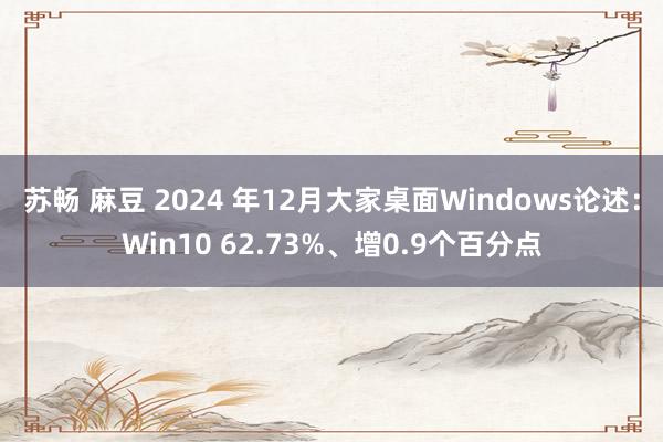 苏畅 麻豆 2024 年12月大家桌面Windows论述：Win10 62.73%、增0.9个百分点