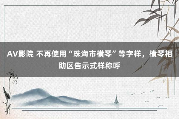 AV影院 不再使用“珠海市横琴”等字样，横琴相助区告示式样称呼