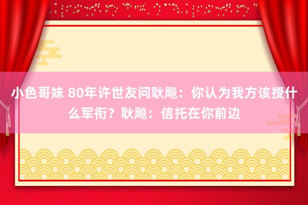 小色哥妹 80年许世友问耿飚：你认为我方该授什么军衔？耿飚：信托在你前边