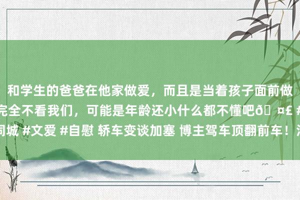 和学生的爸爸在他家做爱，而且是当着孩子面前做爱，太刺激了，孩子完全不看我们，可能是年龄还小什么都不懂吧🤣 #同城 #文爱 #自慰 轿车变谈加塞 博主驾车顶翻前车！汽车大V：这是杀东谈主了