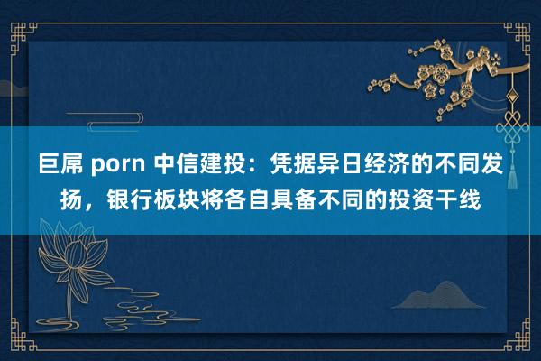 巨屌 porn 中信建投：凭据异日经济的不同发扬，银行板块将各自具备不同的投资干线