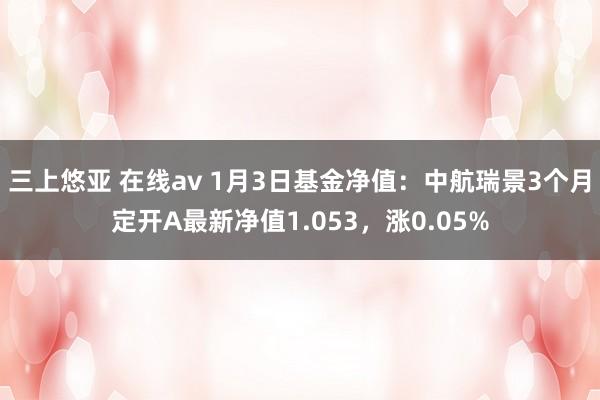 三上悠亚 在线av 1月3日基金净值：中航瑞景3个月定开A最新净值1.053，涨0.05%