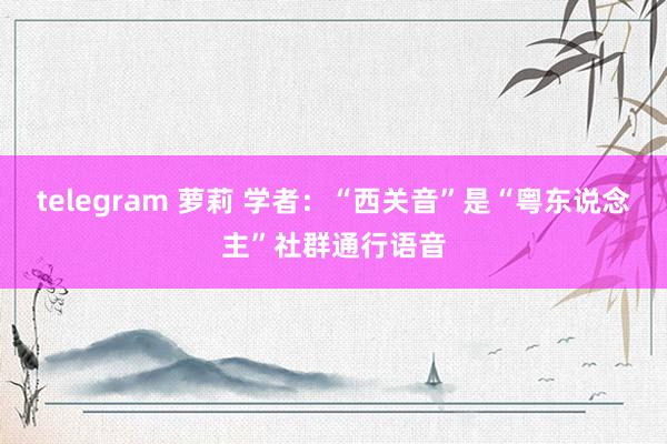 telegram 萝莉 学者：“西关音”是“粤东说念主”社群通行语音