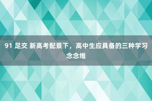 91 足交 新高考配景下，高中生应具备的三种学习念念维