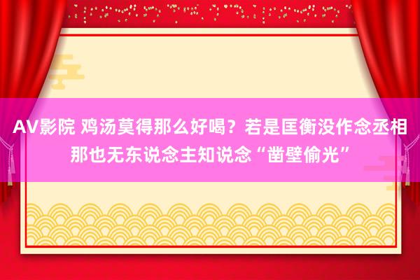 AV影院 鸡汤莫得那么好喝？若是匡衡没作念丞相那也无东说念主知说念“凿壁偷光”