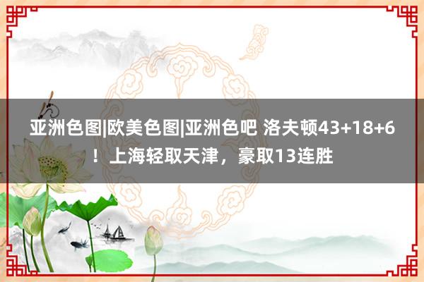 亚洲色图|欧美色图|亚洲色吧 洛夫顿43+18+6！上海轻取天津，豪取13连胜