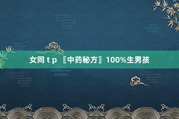 女同 t p 〖中药秘方〗100%生男孩