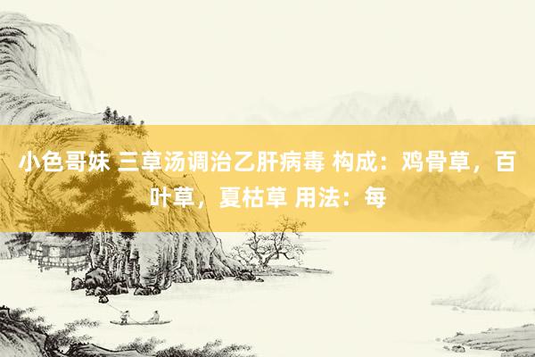 小色哥妹 三草汤调治乙肝病毒 构成：鸡骨草，百叶草，夏枯草 用法：每