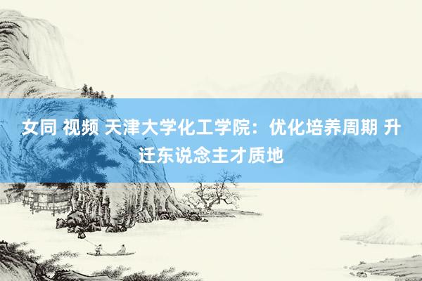 女同 视频 天津大学化工学院：优化培养周期 升迁东说念主才质地