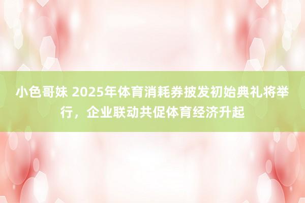 小色哥妹 2025年体育消耗券披发初始典礼将举行，企业联动共促体育经济升起