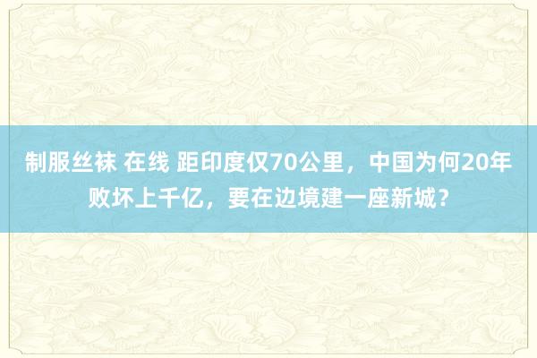 制服丝袜 在线 距印度仅70公里，中国为何20年败坏上千亿，要在边境建一座新城？