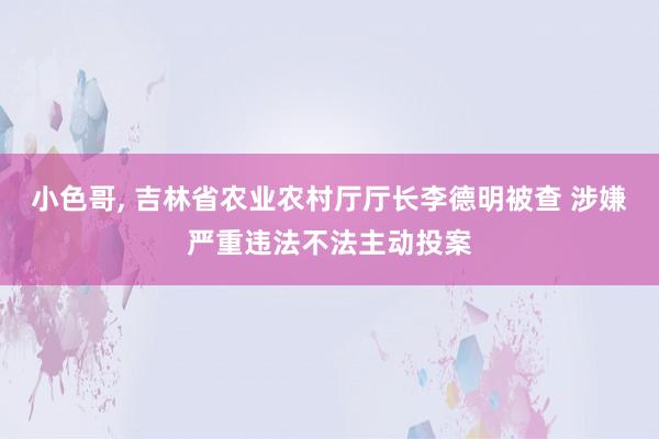 小色哥， 吉林省农业农村厅厅长李德明被查 涉嫌严重违法不法主动投案