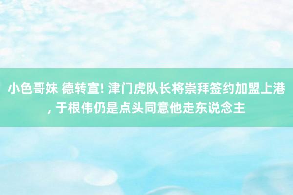 小色哥妹 德转宣! 津门虎队长将崇拜签约加盟上港， 于根伟仍是点头同意他走东说念主