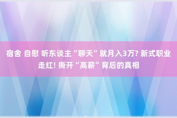 宿舍 自慰 听东谈主“聊天”就月入3万? 新式职业走红! 撕开“高薪”背后的真相