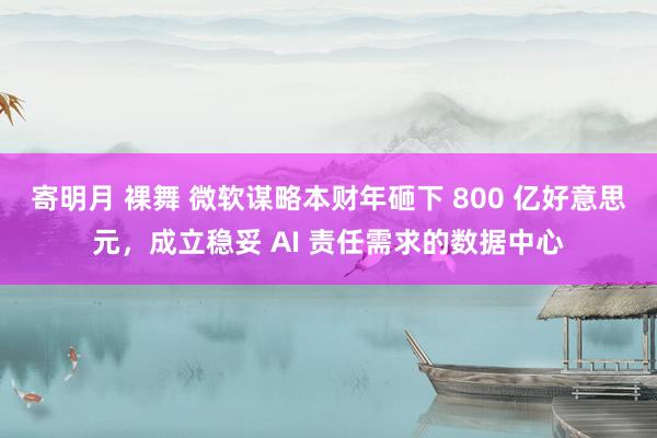 寄明月 裸舞 微软谋略本财年砸下 800 亿好意思元，成立稳妥 AI 责任需求的数据中心