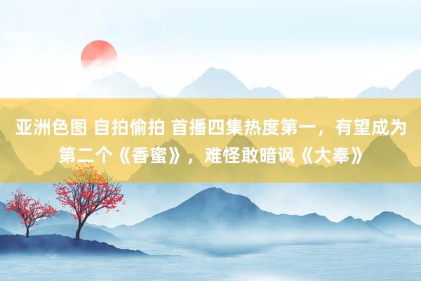 亚洲色图 自拍偷拍 首播四集热度第一，有望成为第二个《香蜜》，难怪敢暗讽《大奉》