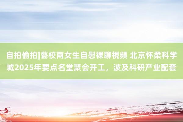 自拍偷拍]藝校兩女生自慰裸聊視頻 北京怀柔科学城2025年要点名堂聚会开工，波及科研产业配套