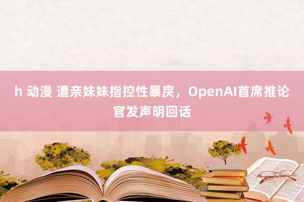 h 动漫 遭亲妹妹指控性暴戾，OpenAI首席推论官发声明回话