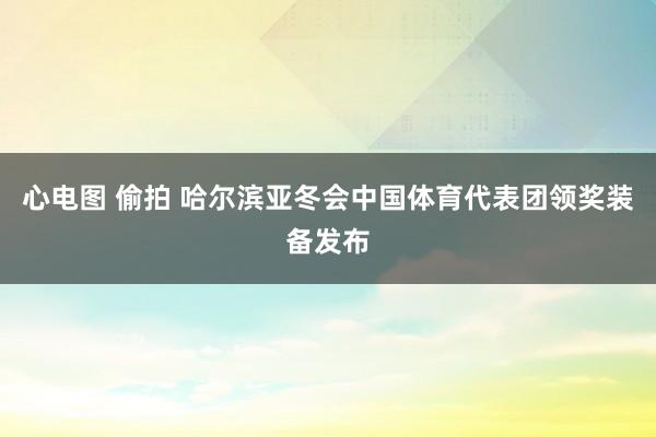 心电图 偷拍 哈尔滨亚冬会中国体育代表团领奖装备发布