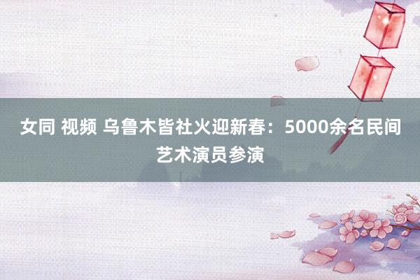 女同 视频 乌鲁木皆社火迎新春：5000余名民间艺术演员参演