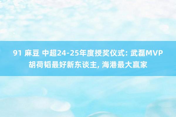 91 麻豆 中超24-25年度授奖仪式: 武磊MVP胡荷韬最好新东谈主， 海港最大赢家