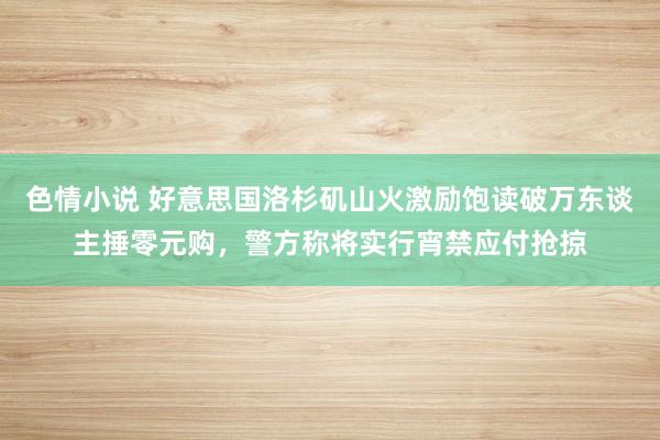 色情小说 好意思国洛杉矶山火激励饱读破万东谈主捶零元购，警方称将实行宵禁应付抢掠