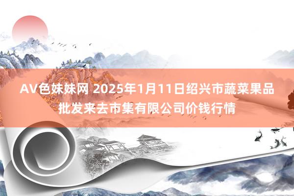 AV色妹妹网 2025年1月11日绍兴市蔬菜果品批发来去市集有限公司价钱行情