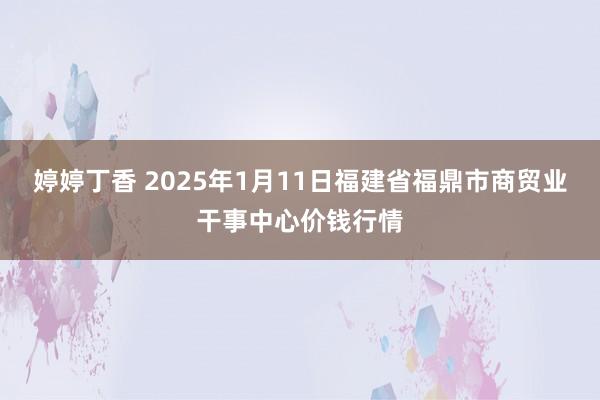 婷婷丁香 2025年1月11日福建省福鼎市商贸业干事中心价钱行情