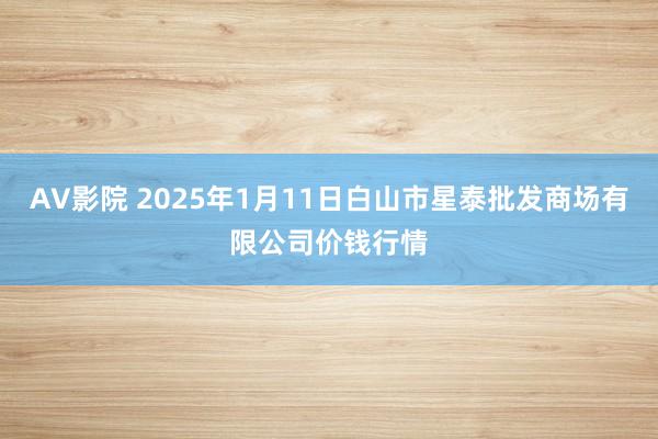 AV影院 2025年1月11日白山市星泰批发商场有限公司价钱行情