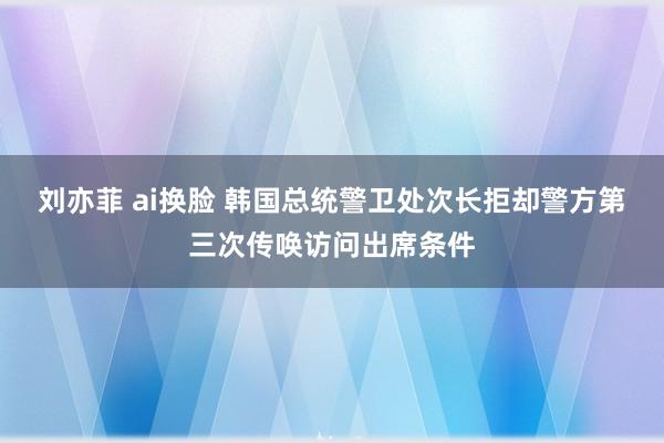 刘亦菲 ai换脸 韩国总统警卫处次长拒却警方第三次传唤访问出席条件