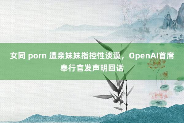 女同 porn 遭亲妹妹指控性淡漠，OpenAI首席奉行官发声明回话