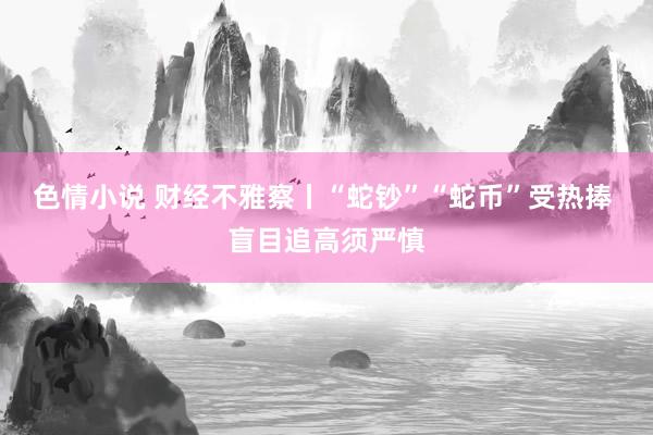 色情小说 财经不雅察丨“蛇钞”“蛇币”受热捧 盲目追高须严慎