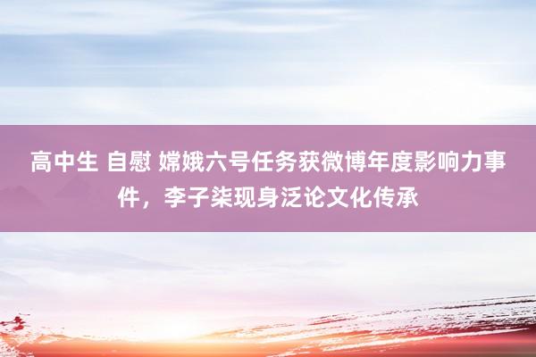 高中生 自慰 嫦娥六号任务获微博年度影响力事件，李子柒现身泛论文化传承