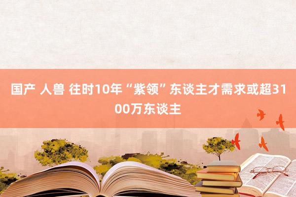 国产 人兽 往时10年“紫领”东谈主才需求或超3100万东谈主