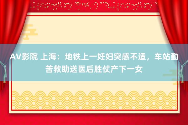 AV影院 上海：地铁上一妊妇突感不适，车站勤苦救助送医后胜仗产下一女