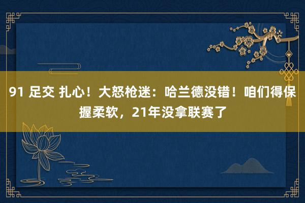 91 足交 扎心！大怒枪迷：哈兰德没错！咱们得保握柔软，21年没拿联赛了