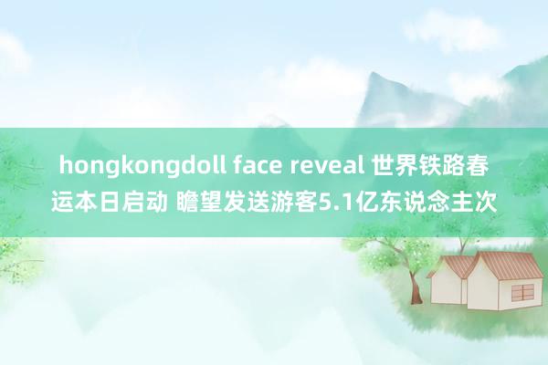 hongkongdoll face reveal 世界铁路春运本日启动 瞻望发送游客5.1亿东说念主次