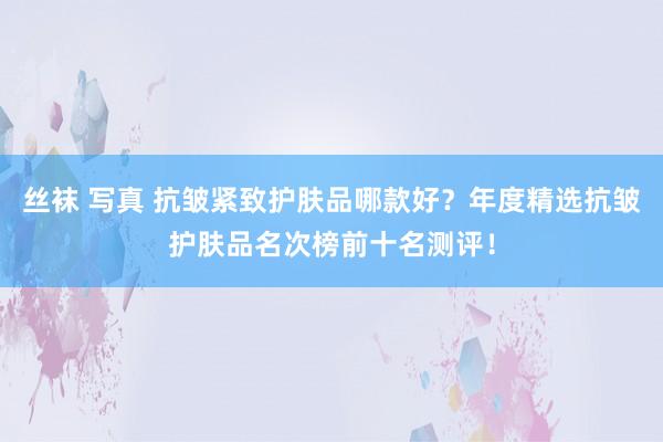 丝袜 写真 抗皱紧致护肤品哪款好？年度精选抗皱护肤品名次榜前十名测评！