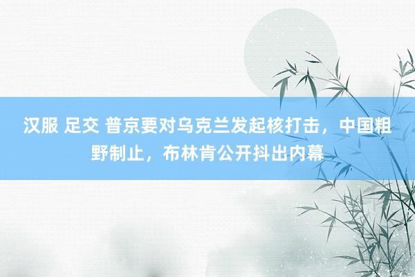 汉服 足交 普京要对乌克兰发起核打击，中国粗野制止，布林肯公开抖出内幕