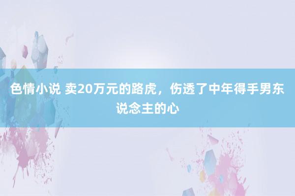 色情小说 卖20万元的路虎，伤透了中年得手男东说念主的心