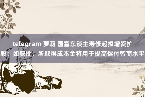 telegram 萝莉 国富东谈主寿修起拟增资扩股：如获批，所取得成本金将用于提高偿付智商水平