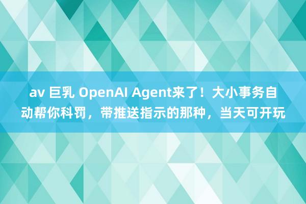 av 巨乳 OpenAI Agent来了！大小事务自动帮你科罚，带推送指示的那种，当天可开玩