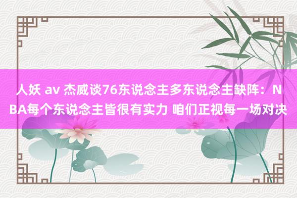 人妖 av 杰威谈76东说念主多东说念主缺阵：NBA每个东说念主皆很有实力 咱们正视每一场对决