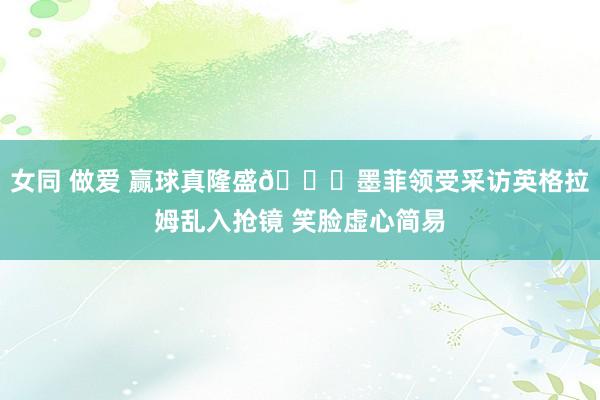 女同 做爱 赢球真隆盛😁墨菲领受采访英格拉姆乱入抢镜 笑脸虚心简易