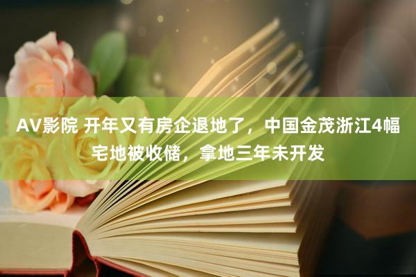 AV影院 开年又有房企退地了，中国金茂浙江4幅宅地被收储，拿地三年未开发